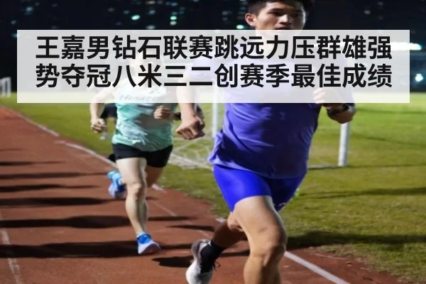 王嘉男钻石联赛跳远力压群雄强势夺冠八米三二创赛季最佳成绩